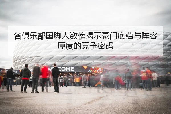 各俱乐部国脚人数榜揭示豪门底蕴与阵容厚度的竞争密码